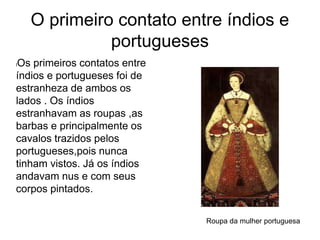 O primeiro contato entre índios e
portugueses
lOs primeiros contatos entre
índios e portugueses foi de
estranheza de ambos os
lados . Os índios
estranhavam as roupas ,as
barbas e principalmente os
cavalos trazidos pelos
portugueses,pois nunca
tinham vistos. Já os índios
andavam nus e com seus
corpos pintados.
Roupa da mulher portuguesa
 