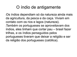 O índio de antigamente
lOs índios dependiam só da natureza ainda mais
da agricultura, da pesca e da caça. Viviam em
contato com os rios e lagos (natureza).
lTambém os portugueses se aproveitavam dos
índios, eles tinham que cortar pau – brasil fazer
trilhas, e os índios perseguidos pelos
portugueses tiveram que deixar a religião e ser
da religião dos portugueses (católica).
 