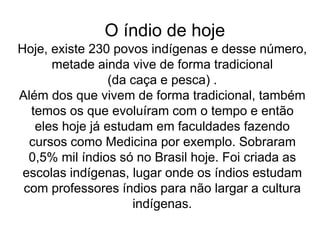 O índio de hoje
Hoje, existe 230 povos indígenas e desse número,
metade ainda vive de forma tradicional
(da caça e pesca) .
Além dos que vivem de forma tradicional, também
temos os que evoluíram com o tempo e então
eles hoje já estudam em faculdades fazendo
cursos como Medicina por exemplo. Sobraram
0,5% mil índios só no Brasil hoje. Foi criada as
escolas indígenas, lugar onde os índios estudam
com professores índios para não largar a cultura
indígenas.
 