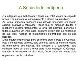 A Sociedade indígena
lOs indígenas que habitavam o Brasil em 1500 viviam da caça,da
pesca e da agricultura, principalmente o plantio da mandioca.
lAs tribos indígenas possuem uma relação baseadas em regras
sociais, políticas e religiosas. Todos têm os mesmos direitos e
recebem o mesmo tratamentos. A terra, por exemplo, pertence a
todos e quando um índio caça, costuma dividir com os habitantes
de sua tribo. Apenas os instrumentos de trabalho são de uso
pessoal.
lDuas figuras importantes para os índios eram o Pajé e o Cacique.
Pajé é o sacerdote da tribo, pois conhece todos os rituais e recebe
as mensagens dos deuses. Ele também é o curandeiro, pois
conhece todos os chás e ervas para curar doenças. O Cacique,
também é importante na vida tribal, faz o papel de chefe pois
organiza e orienta os índios.
 