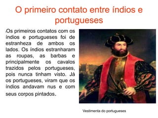 O primeiro contato entre índios e
portugueses
lOs primeiros contatos com os
índios e portugueses foi de
estranheza de ambos os
lados. Os índios estranharam
as roupas, as barbas e
principalmente os cavalos
trazidos pelos portugueses,
pois nunca tinham visto. Já
os portugueses, viram que os
índios andavam nus e com
seus corpos pintados.
Vestimenta do portugueses
 