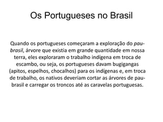 Os Portugueses no Brasil
Quando os portugueses começaram a exploração do pau-
brasil, árvore que existia em grande quantidade em nossa
terra, eles exploraram o trabalho indígena em troca de
escambo, ou seja, os portugueses davam bugigangas
(apitos, espelhos, chocalhos) para os indígenas e, em troca
de trabalho, os nativos deveriam cortar as árvores de pau-
brasil e carregar os troncos até as caravelas portuguesas.
 