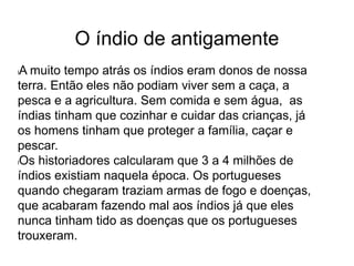 O índio de antigamente
lA muito tempo atrás os índios eram donos de nossa
terra. Então eles não podiam viver sem a caça, a
pesca e a agricultura. Sem comida e sem água, as
índias tinham que cozinhar e cuidar das crianças, já
os homens tinham que proteger a família, caçar e
pescar.
lOs historiadores calcularam que 3 a 4 milhões de
índios existiam naquela época. Os portugueses
quando chegaram traziam armas de fogo e doenças,
que acabaram fazendo mal aos índios já que eles
nunca tinham tido as doenças que os portugueses
trouxeram.
 