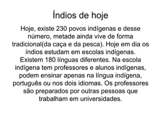 Índios de hoje
Hoje, existe 230 povos indígenas e desse
número, metade ainda vive de forma
tradicional(da caça e da pesca). Hoje em dia os
índios estudam em escolas indígenas.
Existem 180 línguas diferentes. Na escola
indígena tem professores e alunos indígenas,
podem ensinar apenas na língua indígena,
português ou nos dois idiomas. Os professores
são preparados por outras pessoas que
trabalham em universidades.
 
