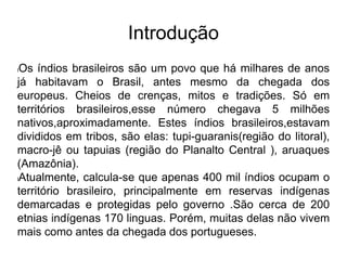 Introdução
lOs índios brasileiros são um povo que há milhares de anos
já habitavam o Brasil, antes mesmo da chegada dos
europeus. Cheios de crenças, mitos e tradições. Só em
territórios brasileiros,esse número chegava 5 milhões
nativos,aproximadamente. Estes índios brasileiros,estavam
divididos em tribos, são elas: tupi-guaranis(região do litoral),
macro-jê ou tapuias (região do Planalto Central ), aruaques
(Amazônia).
lAtualmente, calcula-se que apenas 400 mil índios ocupam o
território brasileiro, principalmente em reservas indígenas
demarcadas e protegidas pelo governo .São cerca de 200
etnias indígenas 170 linguas. Porém, muitas delas não vivem
mais como antes da chegada dos portugueses.
 