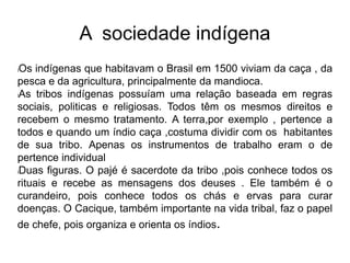 A sociedade indígena
lOs indígenas que habitavam o Brasil em 1500 viviam da caça , da
pesca e da agricultura, principalmente da mandioca.
lAs tribos indígenas possuíam uma relação baseada em regras
sociais, politicas e religiosas. Todos têm os mesmos direitos e
recebem o mesmo tratamento. A terra,por exemplo , pertence a
todos e quando um índio caça ,costuma dividir com os habitantes
de sua tribo. Apenas os instrumentos de trabalho eram o de
pertence individual
lDuas figuras. O pajé é sacerdote da tribo ,pois conhece todos os
rituais e recebe as mensagens dos deuses . Ele também é o
curandeiro, pois conhece todos os chás e ervas para curar
doenças. O Cacique, também importante na vida tribal, faz o papel
de chefe, pois organiza e orienta os índios.
 