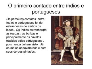 O primeiro contado entre índios e
portugueses
lOs primeiros contatos entre
índios e portugueses foi de
estranhezas de ambos os
lados . Os índios estranharam
as roupas , as barbas e
principalmente os cavalos
trazidos pelos portugueses ,
pois nunca tinham visto . Já
os índios andavam nus e com
seus corpos pintados.
 