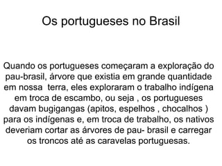 Os portugueses no Brasil
Quando os portugueses começaram a exploração do
pau-brasil, árvore que existia em grande quantidade
em nossa terra, eles exploraram o trabalho indígena
em troca de escambo, ou seja , os portugueses
davam bugigangas (apitos, espelhos , chocalhos )
para os indígenas e, em troca de trabalho, os nativos
deveriam cortar as árvores de pau- brasil e carregar
os troncos até as caravelas portuguesas.
 