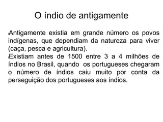O índio de antigamente
lAntigamente existia em grande número os povos
indígenas, que dependiam da natureza para viver
(caça, pesca e agricultura).
lExistiam antes de 1500 entre 3 a 4 milhões de
índios no Brasil, quando os portugueses chegaram
o número de índios caiu muito por conta da
perseguição dos portugueses aos índios.
 
