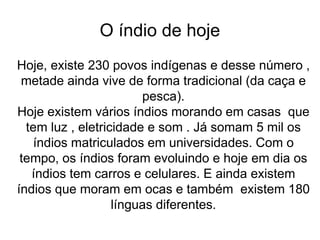 O índio de hoje
Hoje, existe 230 povos indígenas e desse número ,
metade ainda vive de forma tradicional (da caça e
pesca).
Hoje existem vários índios morando em casas que
tem luz , eletricidade e som . Já somam 5 mil os
índios matriculados em universidades. Com o
tempo, os índios foram evoluindo e hoje em dia os
índios tem carros e celulares. E ainda existem
índios que moram em ocas e também existem 180
línguas diferentes.
 