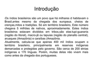 Introdução
lOs índios brasileiros são um povo que há milhares d habitavam o
Brasil,antes mesmo da chegada dos europeus. cheios de
crenças,mitos e tradições. Só em território brasileiro, Este número
chegava 5 milhões de nativos, aproximadamente. Estes índios
brasileiros estavam divididos em tribos,são elas:tupi-guaranis
(região do litoral), macro-jê ou tapuias (região do planalto central),
aruaques (Amazônia) e caraíbas (Amazônia.
lAtualmente, calcula-se que apenas 400 mil índios ocupam o
território brasileiro, principalmente em reservas indígenas
demarcadas e protegidas pelo governo. São cerca de 200 etnias
indígenas e 170 línguas. Porém, muitas delas não vivem mais
como antes da chegada dos portugueses.
 