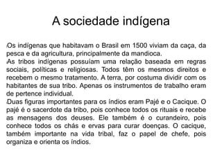 A sociedade indígena
lOs indígenas que habitavam o Brasil em 1500 viviam da caça, da
pesca e da agricultura, principalmente da mandioca.
lAs tribos indígenas possuíam uma relação baseada em regras
sociais, políticas e religiosas. Todos têm os mesmos direitos e
recebem o mesmo tratamento. A terra, por costuma dividir com os
habitantes de sua tribo. Apenas os instrumentos de trabalho eram
de pertence individual.
lDuas figuras importantes para os índios eram Pajé e o Cacique. O
pajé é o sacerdote da tribo, pois conhece todos os rituais e recebe
as mensagens dos deuses. Ele também é o curandeiro, pois
conhece todos os chás e ervas para curar doenças. O cacique,
também importante na vida tribal, faz o papel de chefe, pois
organiza e orienta os índios.
 
