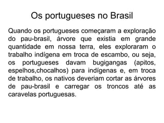 Os portugueses no Brasil
Quando os portugueses começaram a exploração
do pau-brasil, árvore que existia em grande
quantidade em nossa terra, eles exploraram o
trabalho indígena em troca de escambo, ou seja,
os portugueses davam bugigangas (apitos,
espelhos,chocalhos) para indígenas e, em troca
de trabalho, os nativos deveriam cortar as árvores
de pau-brasil e carregar os troncos até as
caravelas portuguesas.
 