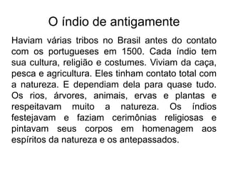 O índio de antigamente
Haviam várias tribos no Brasil antes do contato
com os portugueses em 1500. Cada índio tem
sua cultura, religião e costumes. Viviam da caça,
pesca e agricultura. Eles tinham contato total com
a natureza. E dependiam dela para quase tudo.
Os rios, árvores, animais, ervas e plantas e
respeitavam muito a natureza. Os índios
festejavam e faziam cerimônias religiosas e
pintavam seus corpos em homenagem aos
espíritos da natureza e os antepassados.
 