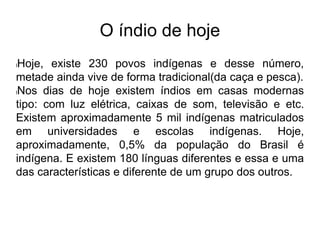 O índio de hoje
lHoje, existe 230 povos indígenas e desse número,
metade ainda vive de forma tradicional(da caça e pesca).
lNos dias de hoje existem índios em casas modernas
tipo: com luz elétrica, caixas de som, televisão e etc.
Existem aproximadamente 5 mil indígenas matriculados
em universidades e escolas indígenas. Hoje,
aproximadamente, 0,5% da população do Brasil é
indígena. E existem 180 línguas diferentes e essa e uma
das características e diferente de um grupo dos outros.
 