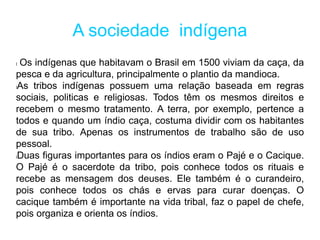 A sociedade indígena
l Os indígenas que habitavam o Brasil em 1500 viviam da caça, da
pesca e da agricultura, principalmente o plantio da mandioca.
lAs tribos indígenas possuem uma relação baseada em regras
sociais, politicas e religiosas. Todos têm os mesmos direitos e
recebem o mesmo tratamento. A terra, por exemplo, pertence a
todos e quando um índio caça, costuma dividir com os habitantes
de sua tribo. Apenas os instrumentos de trabalho são de uso
pessoal.
lDuas figuras importantes para os índios eram o Pajé e o Cacique.
O Pajé é o sacerdote da tribo, pois conhece todos os rituais e
recebe as mensagem dos deuses. Ele também é o curandeiro,
pois conhece todos os chás e ervas para curar doenças. O
cacique também é importante na vida tribal, faz o papel de chefe,
pois organiza e orienta os índios.
 