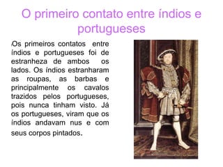 O primeiro contato entre índios e
portugueses
lOs primeiros contatos entre
índios e portugueses foi de
estranheza de ambos os
lados. Os índios estranharam
as roupas, as barbas e
principalmente os cavalos
trazidos pelos portugueses,
pois nunca tinham visto. Já
os portugueses, viram que os
índios andavam nus e com
seus corpos pintados.
 