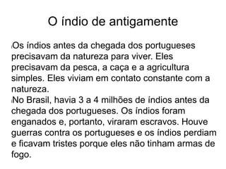 O índio de antigamente
lOs índios antes da chegada dos portugueses
precisavam da natureza para viver. Eles
precisavam da pesca, a caça e a agricultura
simples. Eles viviam em contato constante com a
natureza.
lNo Brasil, havia 3 a 4 milhões de índios antes da
chegada dos portugueses. Os índios foram
enganados e, portanto, viraram escravos. Houve
guerras contra os portugueses e os índios perdiam
e ficavam tristes porque eles não tinham armas de
fogo.
 