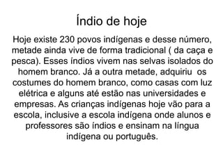 Índio de hoje
Hoje existe 230 povos indígenas e desse número,
metade ainda vive de forma tradicional ( da caça e
pesca). Esses índios vivem nas selvas isolados do
homem branco. Já a outra metade, adquiriu os
costumes do homem branco, como casas com luz
elétrica e alguns até estão nas universidades e
empresas. As crianças indígenas hoje vão para a
escola, inclusive a escola indígena onde alunos e
professores são índios e ensinam na língua
indígena ou português.
 