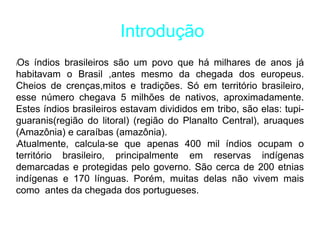 Introdução
lOs índios brasileiros são um povo que há milhares de anos já
habitavam o Brasil ,antes mesmo da chegada dos europeus.
Cheios de crenças,mitos e tradições. Só em território brasileiro,
esse número chegava 5 milhões de nativos, aproximadamente.
Estes índios brasileiros estavam divididos em tribo, são elas: tupi-
guaranis(região do litoral) (região do Planalto Central), aruaques
(Amazônia) e caraíbas (amazônia).
lAtualmente, calcula-se que apenas 400 mil índios ocupam o
território brasileiro, principalmente em reservas indígenas
demarcadas e protegidas pelo governo. São cerca de 200 etnias
indígenas e 170 línguas. Porém, muitas delas não vivem mais
como antes da chegada dos portugueses.
 