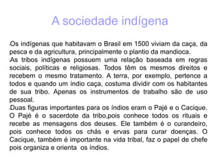 A sociedade indígena
lOs indígenas que habitavam o Brasil em 1500 viviam da caça, da
pesca e da agricultura, principalmente o plantio da mandioca.
lAs tribos indígenas possuem uma relação baseada em regras
sociais, políticas e religiosas. Todos têm os mesmos direitos e
recebem o mesmo tratamento. A terra, por exemplo, pertence a
todos e quando um índio caça, costuma dividir com os habitantes
de sua tribo. Apenas os instrumentos de trabalho são de uso
pessoal.
lDuas figuras importantes para os índios eram o Pajé e o Cacique.
O Pajé é o sacerdote da tribo,pois conhece todos os rituais e
recebe as mensagens dos deuses. Ele também é o curandeiro,
pois conhece todos os chás e ervas para curar doenças. O
Cacique, também é importante na vida tribal, faz o papel de chefe
pois organiza e orienta os índios.
 
