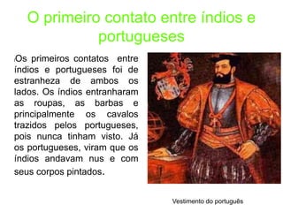 O primeiro contato entre índios e
portugueses
lOs primeiros contatos entre
índios e portugueses foi de
estranheza de ambos os
lados. Os índios entranharam
as roupas, as barbas e
principalmente os cavalos
trazidos pelos portugueses,
pois nunca tinham visto. Já
os portugueses, viram que os
índios andavam nus e com
seus corpos pintados.
Vestimento do português
 