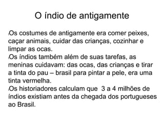 O índio de antigamente
lOs costumes de antigamente era comer peixes,
caçar animais, cuidar das crianças, cozinhar e
limpar as ocas.
lOs índios também além de suas tarefas, as
meninas cuidavam: das ocas, das crianças e tirar
a tinta do pau – brasil para pintar a pele, era uma
tinta vermelha.
lOs historiadores calculam que 3 a 4 milhões de
índios existiam antes da chegada dos portugueses
ao Brasil.
 