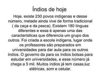 Índios de hoje
Hoje, existe 230 povos indígenas e desse
número, metade ainda vive de forma tradicional
( da caça e da pesca). Existem 180 línguas
diferentes e essa é apenas uma das
características que diferencia um grupo dos
outros. Foi criada a escola indígena, lugar onde
os professores são preparados em
universidades para dar aula para os outros
índios. O governo da para os índios bolsas para
estudar em universidades, e esse número já
chega a 5 mil. Muitos índios já tem casas,luz
elétricas, som e celular.
 