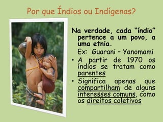 Por que Índios ou Indígenas?

           Na verdade, cada “índio”
             pertence a um povo, a
             uma etnia.
             Ex: Guarani – Yanomami
           • A partir de 1970 os
             índios se tratam como
             parentes
           • Significa apenas que
             compartilham de alguns
             interesses comuns, como
             os direitos coletivos
 