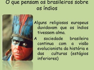 O que pensam os brasileiros sobre
           os índios

           Alguns religiosos    europeus
             duvidavam que      os índios
             tivessem alma.
           A     sociedade      brasileira
             continua com        a visão
             evolucionista da   história e
             das     culturas   (estágios
             inferiores)
 