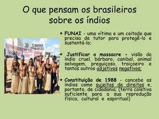 O que pensam os brasileiros
      sobre os índios
         FUNAI - uma vítima e um coitado que
          precisa de tutor para protegê-lo e
          sustentá-lo;

         Justificar o massacre - visão do
         índio cruel, bárbaro, canibal, animal
         selvagem, preguiçoso, traiçoeiro e
         tantos outros adjetivos negativos;

         Constituição de 1988 - concebe os
          índios como sujeitos de direitos e,
          portanto, de cidadania; (terra coletiva
          suficiente para a sua reprodução
          física, cultural e espiritual)
 