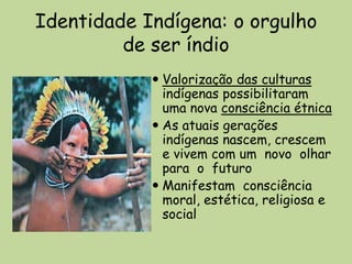 Identidade Indígena: o orgulho
         de ser índio
             Valorização das culturas
              indígenas possibilitaram
              uma nova consciência étnica
             As atuais gerações
              indígenas nascem, crescem
              e vivem com um novo olhar
              para o futuro
             Manifestam consciência
              moral, estética, religiosa e
              social
 
