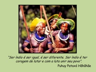 “Ser índio é ser igual, é ser diferente. Ser índio é ter
     coragem de lutar e com a luta unir seu povo”.
                                   Puhuy Pataxó Hãhãhãe
 