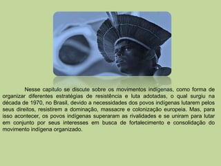 Nesse capitulo se discute sobre os movimentos indígenas, como forma de
organizar diferentes estratégias de resistência e luta adotadas, o qual surgiu na
década de 1970, no Brasil, devido a necessidades dos povos indígenas lutarem pelos
seus direitos, resistirem a dominação, massacre e colonização europeia. Mas, para
isso acontecer, os povos indígenas superaram as rivalidades e se uniram para lutar
em conjunto por seus interesses em busca de fortalecimento e consolidação do
movimento indígena organizado.
 