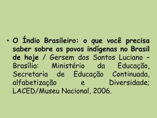 • O Índio Brasileiro: o que você precisa
  saber sobre os povos indígenas no Brasil
  de hoje / Gersem dos Santos Luciano –
  Brasília:   Ministério  da    Educação,
  Secretaria de Educação Continuada,
  alfabetização        e      Diversidade;
  LACED/Museu Nacional, 2006.
 