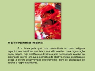 O que é organização indígena?

         É a forma pela qual uma comunidade ou povo indígena
organiza seu trabalhos, sua luta e sua vida coletiva. Uma organização
social própria, cuja existência é dividida a uma necessidade coletiva de
ordenação interna em que a definições de objetivo, metas, estratégias e
ações a serem desenvolvidas coletivamente, além de distribuição de
tarefas e responsabilidades.
 