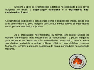 Existem 2 tipos de organizações adotadas na atualidade pelos povos
indígenas no Brasil: a organização tradicional e a organização não-
tradicional ou formal.


A organização tradicional é considerada como a original dos índios, sendo que
cada comunidade ou povo indígena possui seus modos típicos de organização
social, política, econômica e jurídica.


         Já a organização não-tradicional ou formal, tem caráter jurídico de
modelo não-indígena, mas necessários às comunidades e povos indígenas
para responder às demandas e às necessidades pós-contato, como a defesa
dos direitos territoriais e outras politicas públicas para viabilizar recursos
financeiros, técnicos e matérias desejadas de serem apreendidos na sociedade
moderna.
 