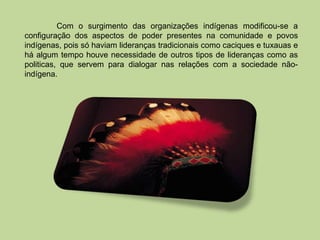 Com o surgimento das organizações indígenas modificou-se a
configuração dos aspectos de poder presentes na comunidade e povos
indígenas, pois só haviam lideranças tradicionais como caciques e tuxauas e
há algum tempo houve necessidade de outros tipos de lideranças como as
politicas, que servem para dialogar nas relações com a sociedade não-
indígena.
 