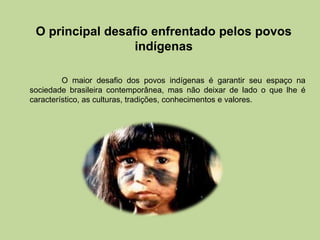 O principal desafio enfrentado pelos povos
                  indígenas

         O maior desafio dos povos indígenas é garantir seu espaço na
sociedade brasileira contemporânea, mas não deixar de lado o que lhe é
característico, as culturas, tradições, conhecimentos e valores.
 