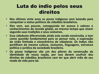 Luta do índio pelos seus
               direitos
• Nos últimos vinte anos os povos indígenas vem lutando para
  conquistar o status políticos de cidadãos brasileiros.
• Eles vem, aos poucos, conseguindo ter acesso à valores e
  conhecimentos do mundo global, ao mesmo tempo que vivem
  segundo suas tradições e seus costumes.
• Essa cidadania diferenciada ainda esta sendo construída, e tem
  como questão fundamental para se pensar nela, a superação
  da visão limitada e etnocêntrica de cidadania. Os índios não
  partilham da mesma cultura, costumes, linguagens, estrutura
  politica e jurídica da sociedade brasileira.
• Os povos indígenas são um dos pilares da construção da
  identidade de nossa nação, por isso devem usufruir dos
  direitos de cidadãos brasileiros sem ter que abrir mão de seu
  modo de vida para tal.
 