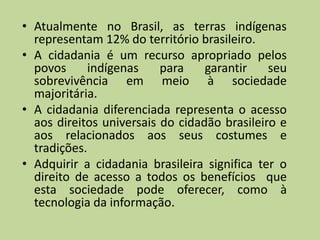 • Atualmente no Brasil, as terras indígenas
  representam 12% do território brasileiro.
• A cidadania é um recurso apropriado pelos
  povos      indígenas    para    garantir    seu
  sobrevivência em meio à sociedade
  majoritária.
• A cidadania diferenciada representa o acesso
  aos direitos universais do cidadão brasileiro e
  aos relacionados aos seus costumes e
  tradições.
• Adquirir a cidadania brasileira significa ter o
  direito de acesso a todos os benefícios que
  esta sociedade pode oferecer, como à
  tecnologia da informação.
 