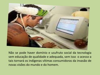 Não se pode haver domínio e usufruto social da tecnologia
sem educação de qualidade e adequada, sem isso o acesso a
tais tornará os indígenas vítimas consumidoras da invasão de
novas visões do mundo e do homem.
 