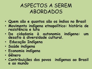 ASPECTOS A SEREM
           ABORDADOS
• Quem são e quantos são os índios no Brasil
• Movimento indígena etnopolítico: história de
  resistência e luta
• Da cidadania à autonomia indígena: um
  desafio à diversidade cultural.
• Educação Indígena
• Saúde indígena
• Economia indígena
• Gênero
• Contribuições dos povos indígenas ao Brasil
  e ao mundo
 