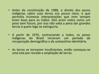 • Antes da constituição de 1988, o direito dos povos
  indígenas sobre suas terras era pouco claro, o que
  permitia inúmeras interpretações que nem sempre
  eram boas para os índios. Eles eram vistos como um
  povo sem futuro, por isso não valia a pena dar grandes
  terras à quem logo se extinguiria.

• A partir de 1970, contrariando a todos, os povos
  indígenas do Brasil iniciaram um período de
  recuperação demográfica e de autoestima identitária.

• As terras se tornaram insuficientes, então começou-se
  uma luta por revisão e ampliação de terras.
 