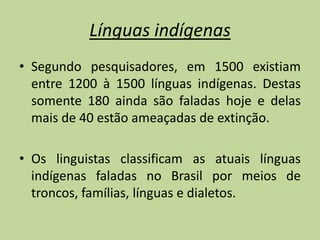 Línguas indígenas
• Segundo pesquisadores, em 1500 existiam
  entre 1200 à 1500 línguas indígenas. Destas
  somente 180 ainda são faladas hoje e delas
  mais de 40 estão ameaçadas de extinção.

• Os linguistas classificam as atuais línguas
  indígenas faladas no Brasil por meios de
  troncos, famílias, línguas e dialetos.
 
