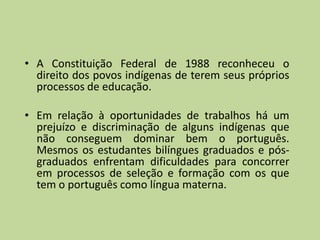 • A Constituição Federal de 1988 reconheceu o
  direito dos povos indígenas de terem seus próprios
  processos de educação.

• Em relação à oportunidades de trabalhos há um
  prejuízo e discriminação de alguns indígenas que
  não conseguem dominar bem o português.
  Mesmos os estudantes bilíngues graduados e pós-
  graduados enfrentam dificuldades para concorrer
  em processos de seleção e formação com os que
  tem o português como língua materna.
 