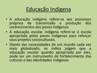 Educação Indígena
• A educação indígena refere-se aos processos
  próprios de transmissão e produção dos
  conhecimentos dos povos indígenas.
• A educação escolar indígena refere-se à escola
  apropriada pelos povos indígenas para reforçar
  seus projetos socioculturais.
• Diante das necessidades de um mundo cada vez
  mais globalizado, os índios julgam que a
  educação escolar quando apropriada por eles,
  pode ser um instrumento de fortalecimento das
  culturas e das identidades indígenas.
 