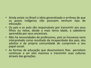 • Ainda existe no Brasil a ideia generalizada e errônea de que
  os povos indígenas não possuem nenhum tipo de
  educação.
• Os pais e os avós são responsáveis por transmitir aos seus
  filhos ou netos, desde a mais tenra idade, a sabedoria
  aprendida por seus ancestrais.
• Não há necessidades de professores, pois se houvesse seria
  interpretado como resultado da incapacidade dos pais, dos
  adultos e da própria comunidade de cumprirem o seu
  papel social.
• As formas de educação que desenvolvem lhes permitem
  continuar a ser eles mesmos e transmitir suas culturas
  através das gerações.
 