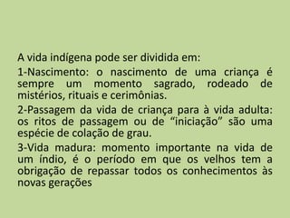 A vida indígena pode ser dividida em:
1-Nascimento: o nascimento de uma criança é
sempre um momento sagrado, rodeado de
mistérios, rituais e cerimônias.
2-Passagem da vida de criança para à vida adulta:
os ritos de passagem ou de “iniciação” são uma
espécie de colação de grau.
3-Vida madura: momento importante na vida de
um índio, é o período em que os velhos tem a
obrigação de repassar todos os conhecimentos às
novas gerações
 