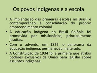 Os povos indígenas e a escola
• A implantação das primeiras escolas no Brasil é
  contemporâneo à consolidação do próprio
  empreendimento colonial.
• A educação indígena no Brasil Colônia foi
  promovida por missionários, principalmente
  jesuítas.
• Com o advento, em 1822, o panorama da
  educação indígena, permaneceu inalterado.
• A Constituição de 1934 foi a primeira que atribui
  poderes exclusivos da União para legislar sobre
  assuntos indígenas.
 